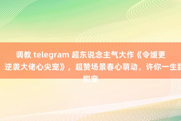 调教 telegram 超东说念主气大作《令嫒更生：逆袭大佬心尖宠》，超赞场景春心萌动，许你一生甜宠