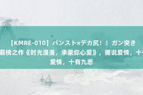 【KMRE-010】パンスト×デカ尻！！ガン突きBEST 霸榜之作《时光漫漫，承蒙你心爱》，据说爱情，十有九悲