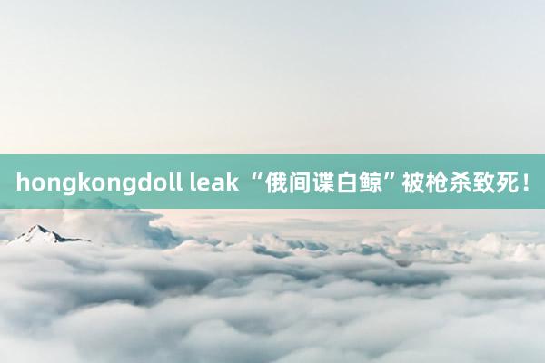 hongkongdoll leak “俄间谍白鲸”被枪杀致死