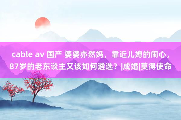 cable av 国产 婆婆亦然妈，靠近儿媳的闹心，87岁的老东谈主又该如何遴选？|成婚|莫得使命