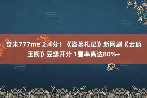 奇米777me 2.4分！《盗墓札记》新网剧《云顶玉阙》豆瓣开分 1星率高达80%+