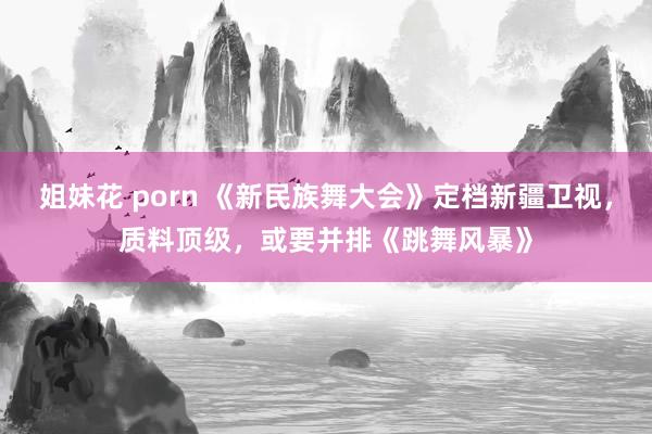 姐妹花 porn 《新民族舞大会》定档新疆卫视，质料顶级，或要并排《跳舞风暴》