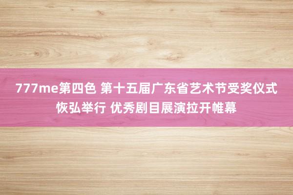 777me第四色 第十五届广东省艺术节受奖仪式恢弘举行 优秀剧目展演拉开帷幕