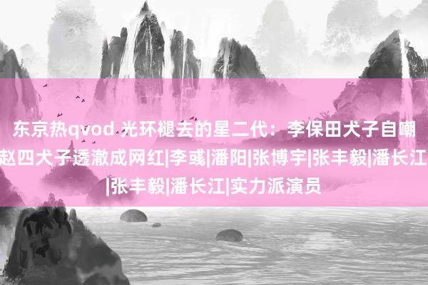 东京热qvod 光环褪去的星二代：李保田犬子自嘲二等残废，赵