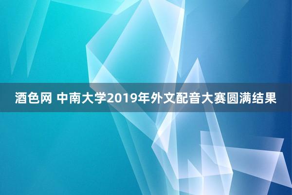 酒色网 中南大学2019年外文配音大赛圆满结果