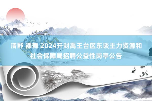 清野 裸舞 2024开封禹王台区东谈主力资源和社会保障局招聘